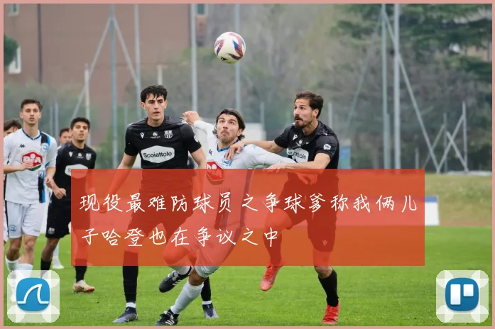 现役最难防球员之争球爹称我俩儿子哈登也在争议之中