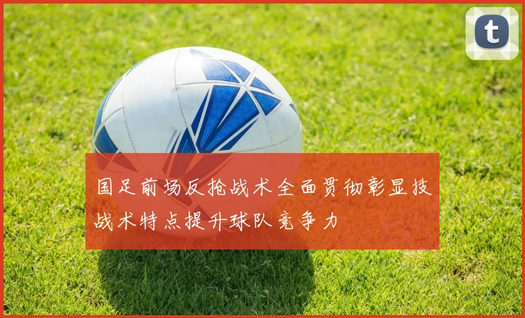 国足前场反抢战术全面贯彻彰显技战术特点提升球队竞争力