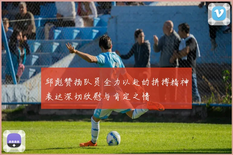 邱彪赞扬队员全力以赴的拼搏精神表达深切欣慰与肯定之情
