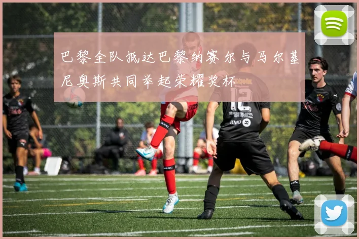 巴黎全队抵达巴黎纳赛尔与马尔基尼奥斯共同举起荣耀奖杯