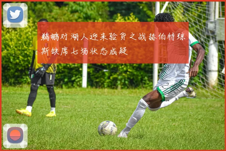 鹈鹕对湖人迎来验货之战赫伯特琼斯缺席七场状态成疑