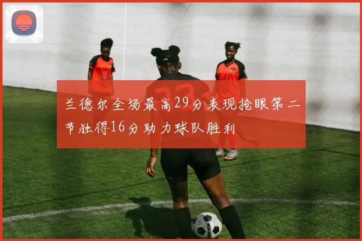 兰德尔全场最高29分表现抢眼第二节独得16分助力球队胜利
