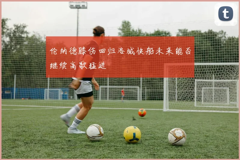 伦纳德膝伤回归洛城快船未来能否继续高歌猛进