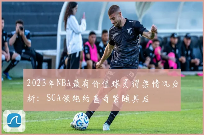 2023年NBA最有价值球员得票情况分析：SGA领跑约基奇紧随其后