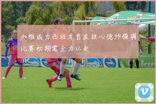 加维成为西班牙首发核心德帅强调比赛初期需全力以赴
