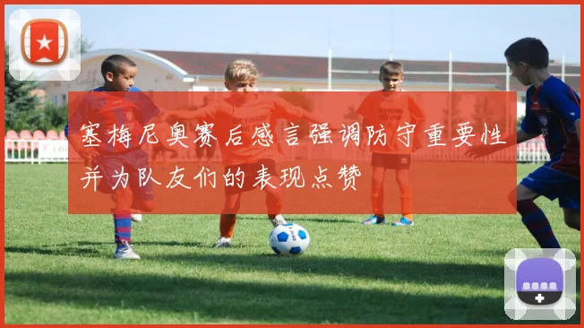 塞梅尼奥赛后感言强调防守重要性并为队友们的表现点赞