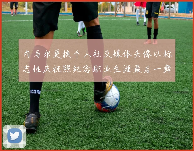 内马尔更换个人社交媒体头像以标志性庆祝照纪念职业生涯最后一舞