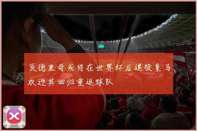 莫德里奇或将在世界杯后退役皇马欢迎其回归重返球队