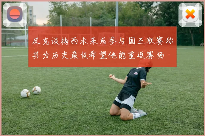 皮克谈梅西未来或参与国王联赛称其为历史最佳希望他能重返赛场