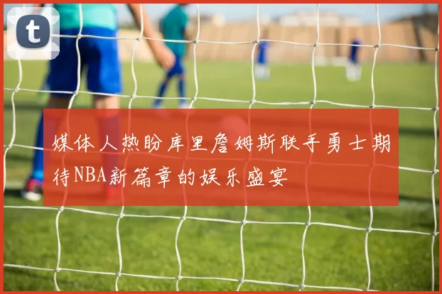 媒体人热盼库里詹姆斯联手勇士期待NBA新篇章的娱乐盛宴
