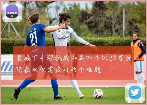 曼城下半程挑战加剧四个big6客场阿森纳仅需应对两个难题