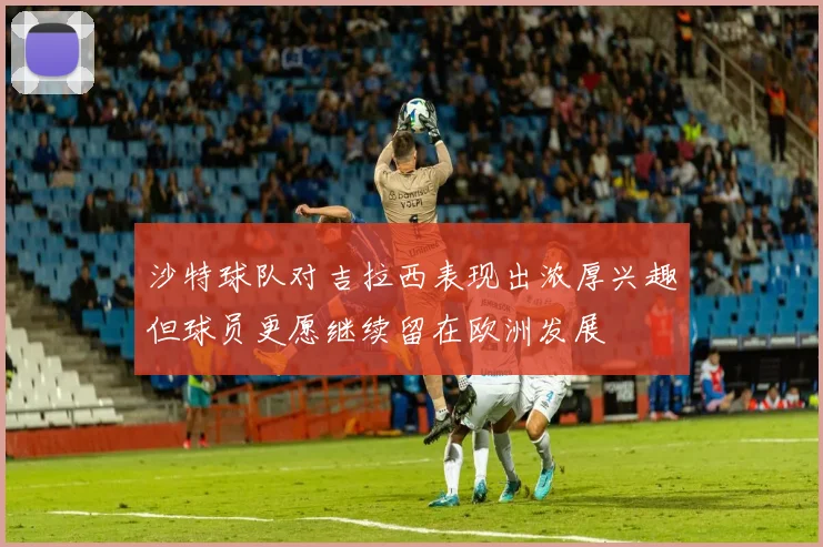 沙特球队对吉拉西表现出浓厚兴趣但球员更愿继续留在欧洲发展