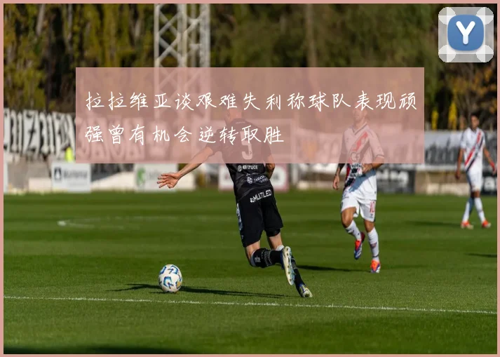 拉拉维亚谈艰难失利称球队表现顽强曾有机会逆转取胜