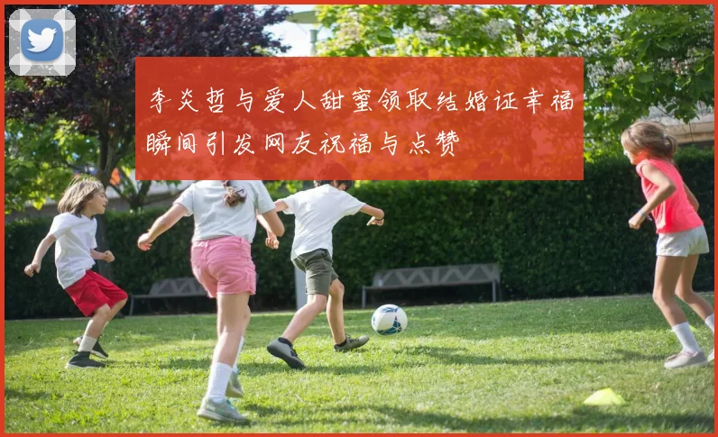 李炎哲与爱人甜蜜领取结婚证幸福瞬间引发网友祝福与点赞