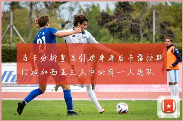 马卡分析皇马引进库库后卡雷拉斯门迪加西亚三人中必有一人离队