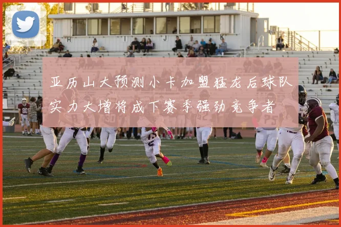 亚历山大预测小卡加盟猛龙后球队实力大增将成下赛季强劲竞争者