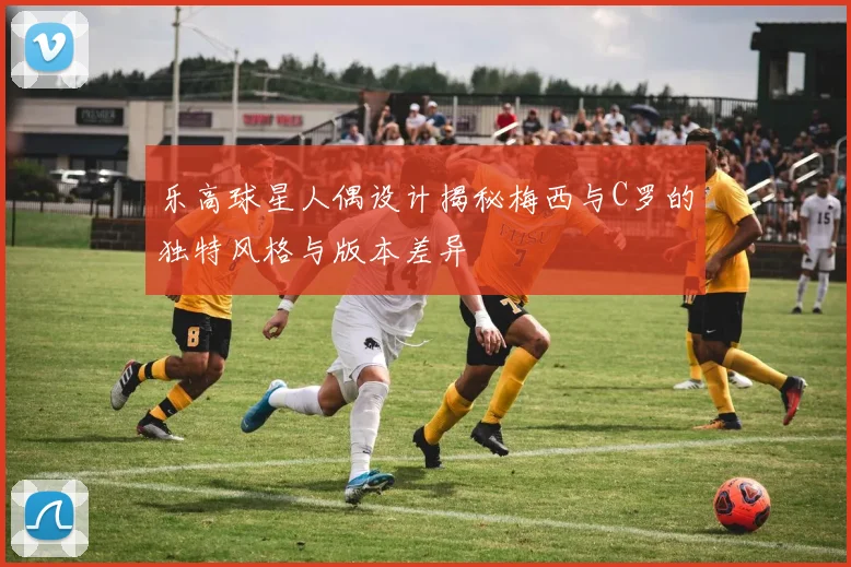 乐高球星人偶设计揭秘梅西与C罗的独特风格与版本差异