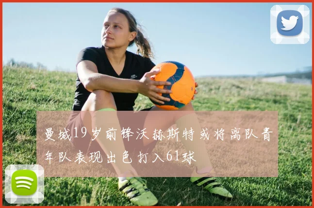 曼城19岁前锋沃赫斯特或将离队青年队表现出色打入61球