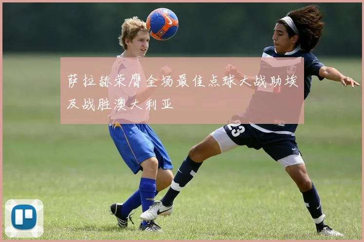 萨拉赫荣膺全场最佳点球大战助埃及战胜澳大利亚