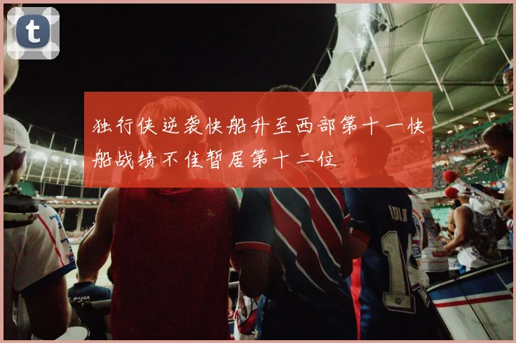 独行侠逆袭快船升至西部第十一快船战绩不佳暂居第十二位