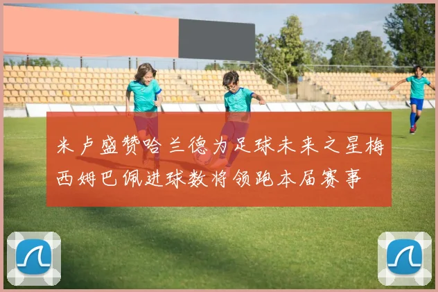 米卢盛赞哈兰德为足球未来之星梅西姆巴佩进球数将领跑本届赛事